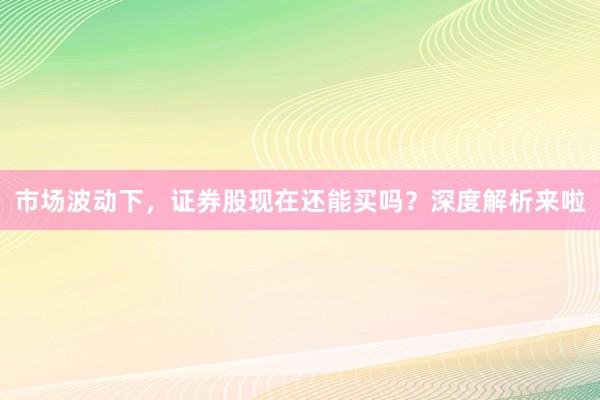 市场波动下，证券股现在还能买吗？深度解析来啦