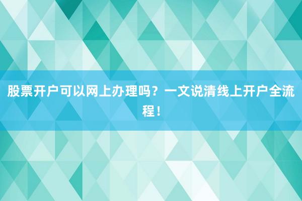 股票开户可以网上办理吗?一文说清线上开户全流程!