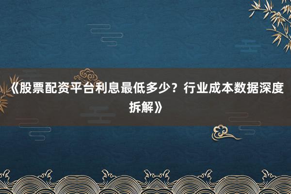 《股票配资平台利息最低多少？行业成本数据深度拆解》