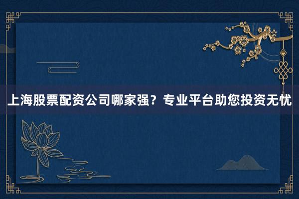 上海股票配资公司哪家强？专业平台助您投资无忧