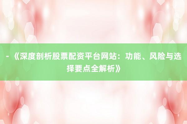 - 《深度剖析股票配资平台网站：功能、风险与选择要点全解析》