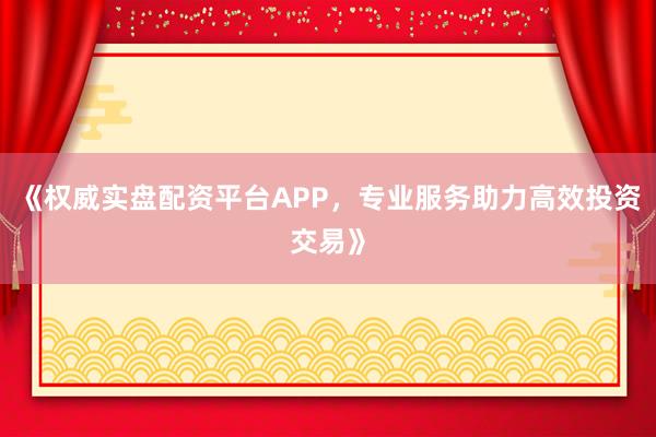 《权威实盘配资平台APP,专业服务助力高效投资交易》