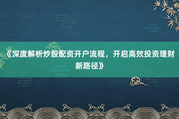 《深度解析炒股配资开户流程，开启高效投资理财新路径》