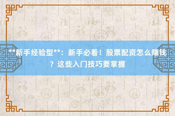 **新手经验型**：新手必看！股票配资怎么赚钱？这些入门技巧要掌握