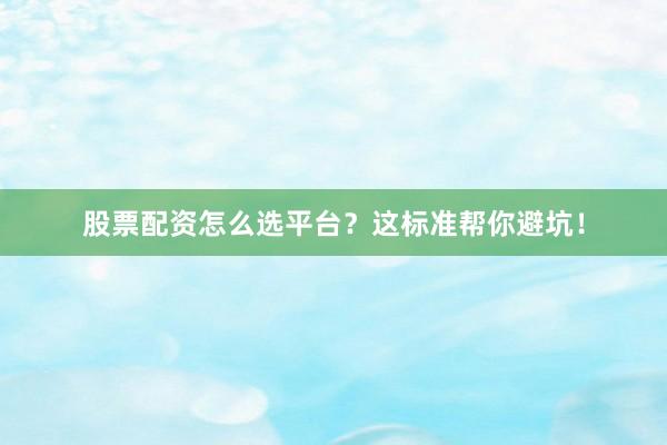 股票配资怎么选平台？这标准帮你避坑！