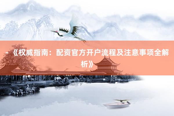 - 《权威指南：配资官方开户流程及注意事项全解析》