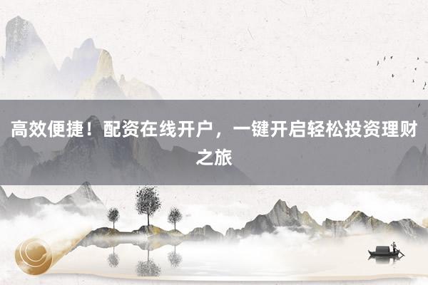 高效便捷！配资在线开户，一键开启轻松投资理财之旅