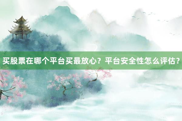 买股票在哪个平台买最放心？平台安全性怎么评估？