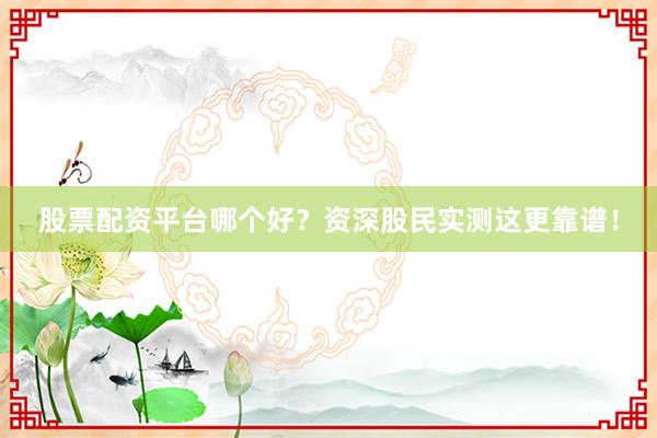 股票配资平台哪个好？资深股民实测这更靠谱！