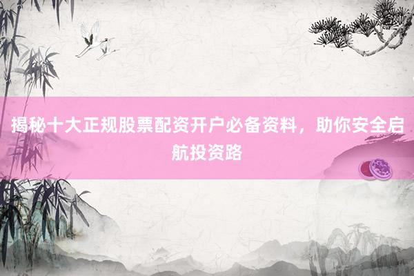 揭秘十大正规股票配资开户必备资料，助你安全启航投资路