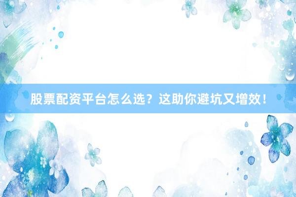 股票配资平台怎么选？这助你避坑又增效！