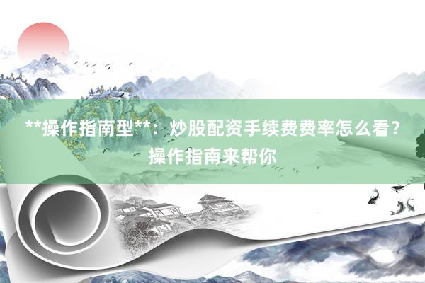 **操作指南型**：炒股配资手续费费率怎么看？操作指南来帮你