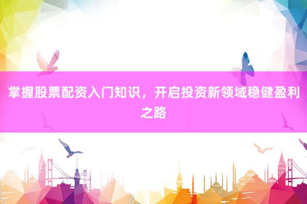 掌握股票配资入门知识，开启投资新领域稳健盈利之路