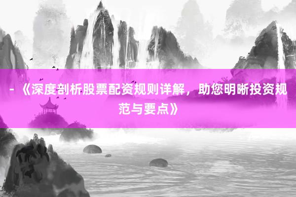 - 《深度剖析股票配资规则详解，助您明晰投资规范与要点》