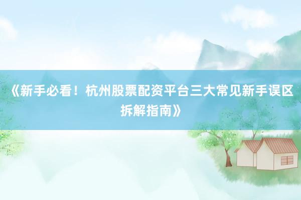 《新手必看！杭州股票配资平台三大常见新手误区拆解指南》