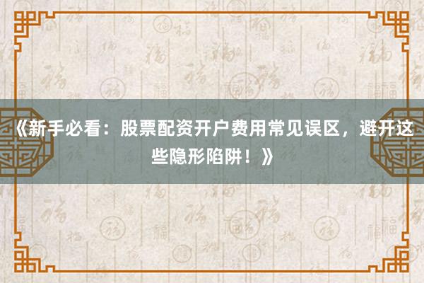 《新手必看：股票配资开户费用常见误区，避开这些隐形陷阱！》