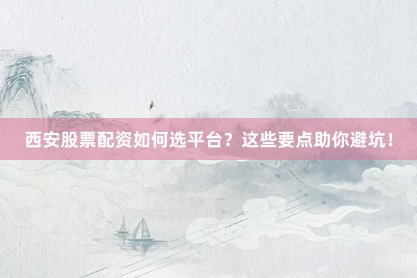 西安股票配资如何选平台？这些要点助你避坑！