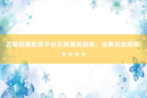 正规股票配资平台实操避坑指南：远离资金陷阱 ★★★★