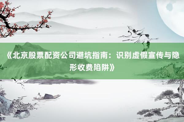 《北京股票配资公司避坑指南：识别虚假宣传与隐形收费陷阱》