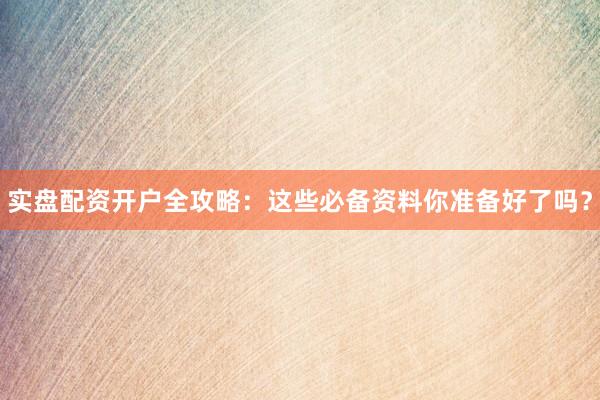 实盘配资开户全攻略：这些必备资料你准备好了吗？