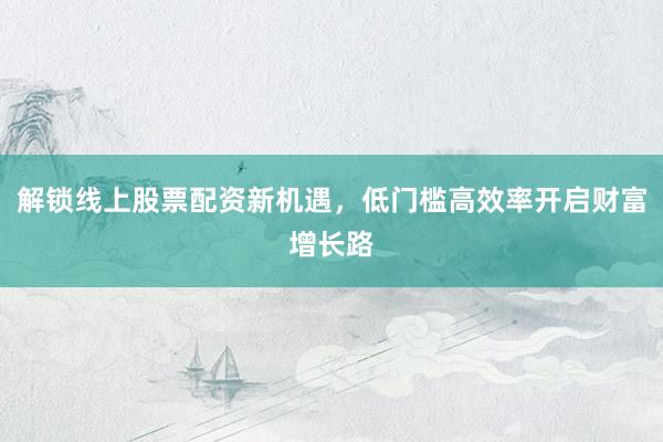 解锁线上股票配资新机遇，低门槛高效率开启财富增长路