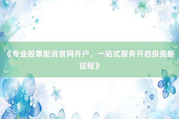 《专业股票配资官网开户，一站式服务开启投资新征程》