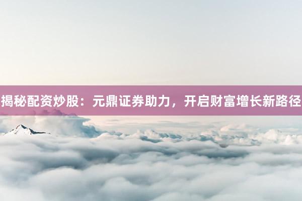 揭秘配资炒股：元鼎证券助力，开启财富增长新路径