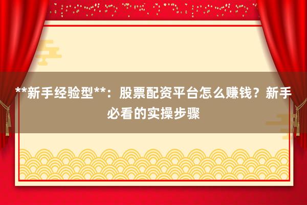 **新手经验型**：股票配资平台怎么赚钱？新手必看的实操步骤