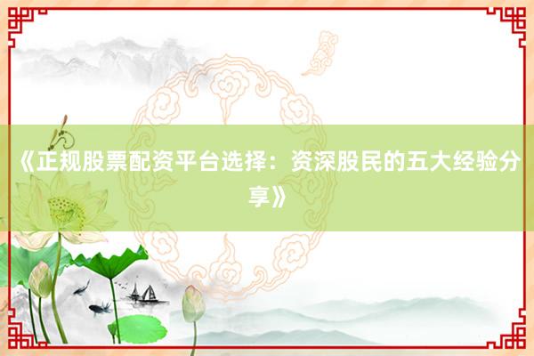 《正规股票配资平台选择：资深股民的五大经验分享》