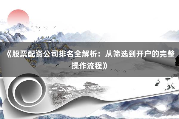 《股票配资公司排名全解析：从筛选到开户的完整操作流程》