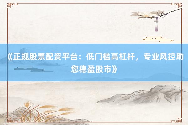 《正规股票配资平台：低门槛高杠杆，专业风控助您稳盈股市》