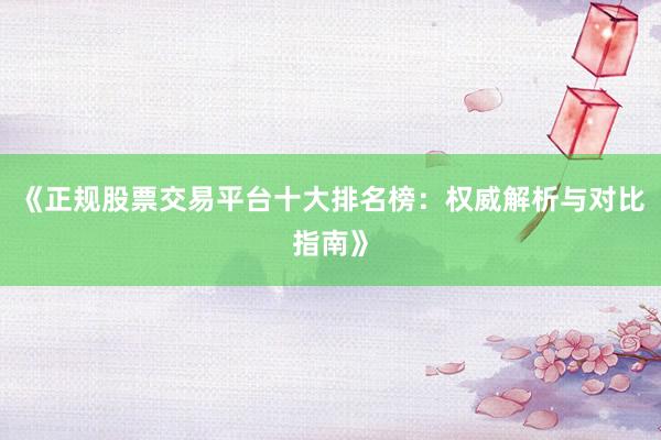 《正规股票交易平台十大排名榜：权威解析与对比指南》