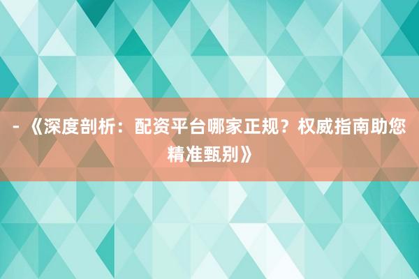 - 《深度剖析：配资平台哪家正规？权威指南助您精准甄别》