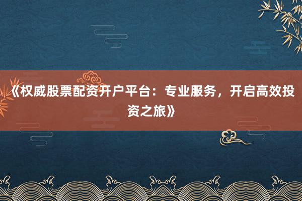《权威股票配资开户平台：专业服务，开启高效投资之旅》