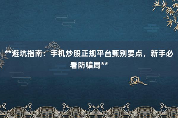 **避坑指南：手机炒股正规平台甄别要点，新手必看防骗局**