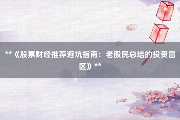 **《股票财经推荐避坑指南：老股民总结的投资雷区》**