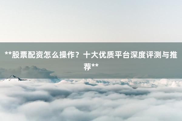 **股票配资怎么操作？十大优质平台深度评测与推荐**