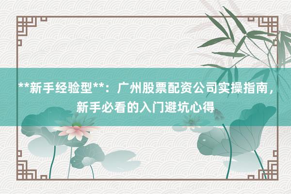 **新手经验型**：广州股票配资公司实操指南，新手必看的入门避坑心得