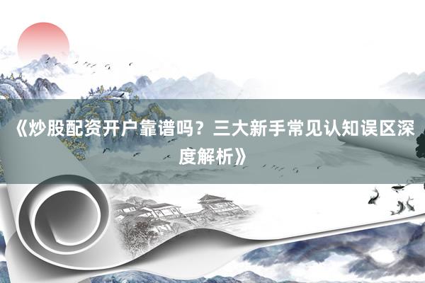 《炒股配资开户靠谱吗？三大新手常见认知误区深度解析》