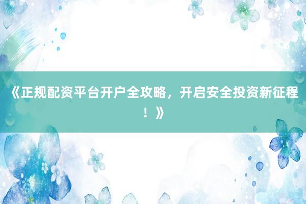 《正规配资平台开户全攻略，开启安全投资新征程！》