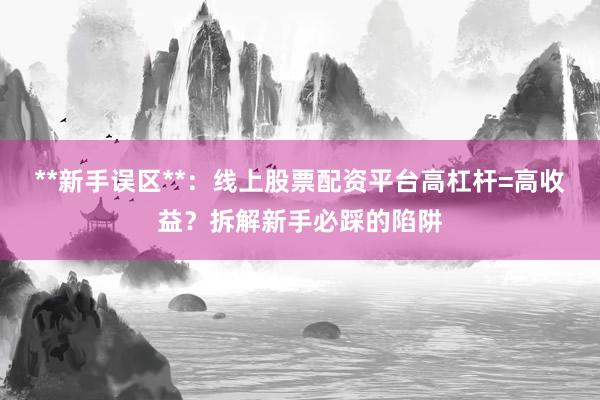 **新手误区**：线上股票配资平台高杠杆=高收益？拆解新手必踩的陷阱