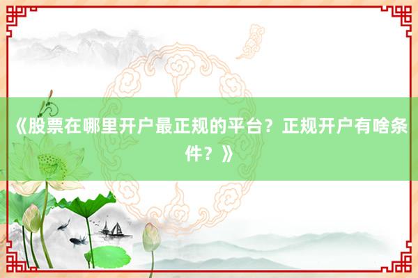 《股票在哪里开户最正规的平台？正规开户有啥条件？》