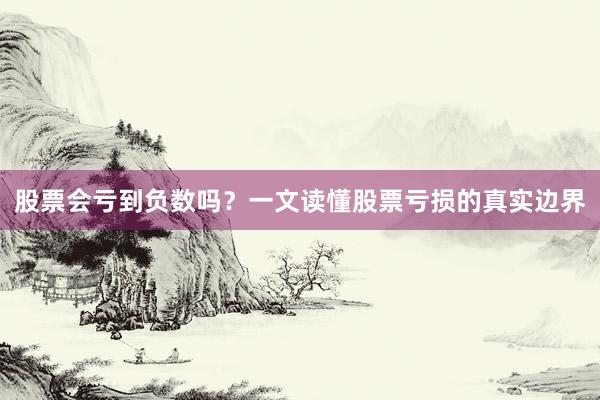 股票会亏到负数吗？一文读懂股票亏损的真实边界