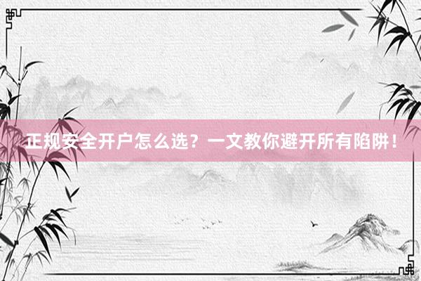正规安全开户怎么选？一文教你避开所有陷阱！