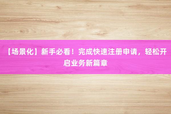 【场景化】新手必看！完成快速注册申请，轻松开启业务新篇章