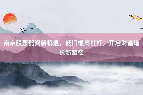 南京股票配资新机遇，低门槛高杠杆，开启财富增长新路径