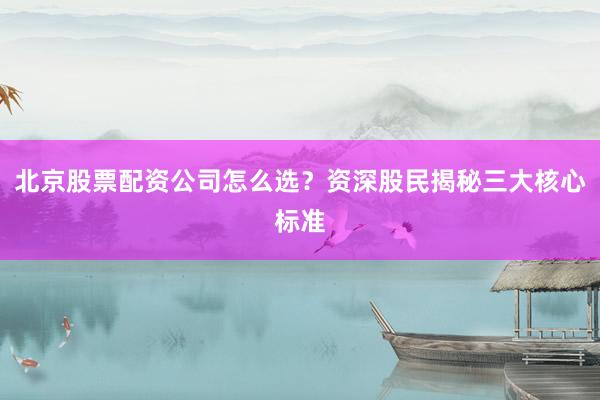 北京股票配资公司怎么选？资深股民揭秘三大核心标准
