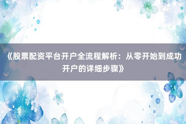 《股票配资平台开户全流程解析：从零开始到成功开户的详细步骤》