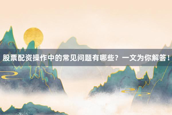 股票配资操作中的常见问题有哪些？一文为你解答！