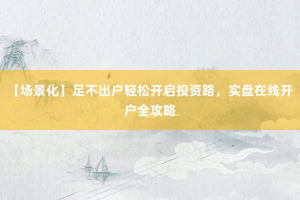 【场景化】足不出户轻松开启投资路，实盘在线开户全攻略
